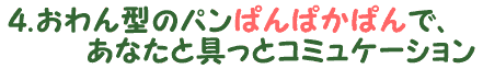 4.おわん型のパン”ぱんぱかぱん”で、あなたと具っとコミュニケーション